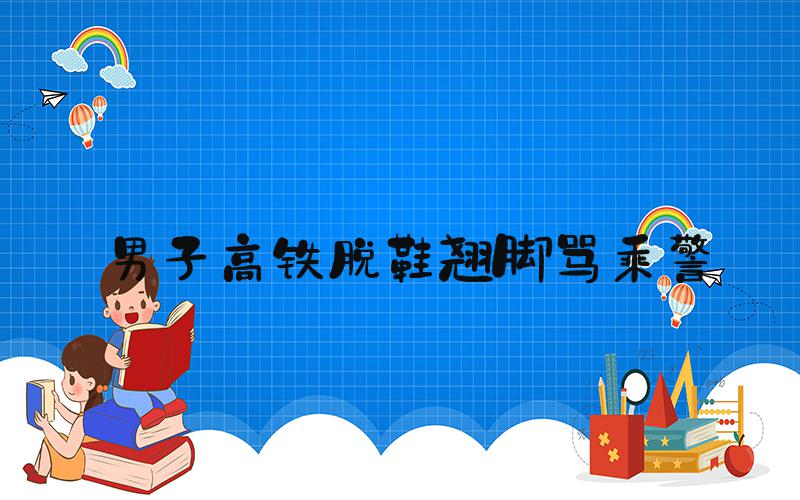 男子高铁脱鞋翘脚骂乘警