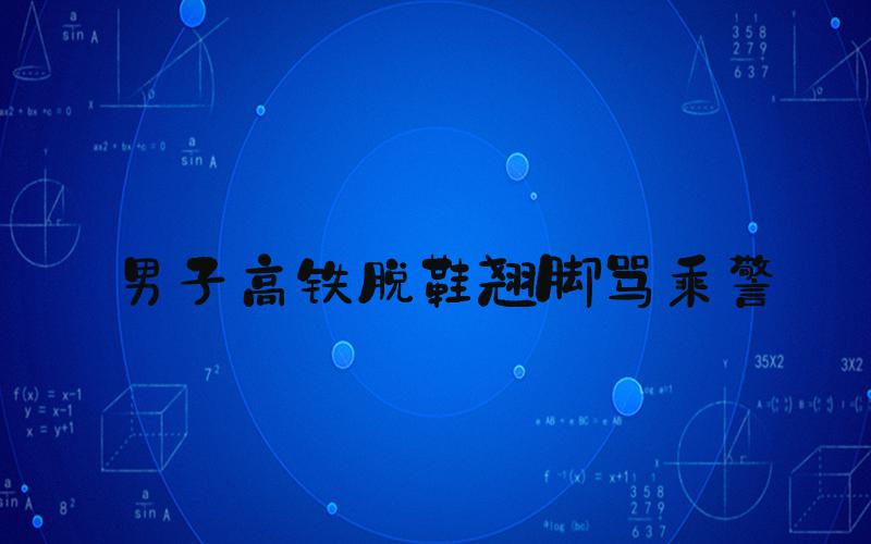 男子高铁脱鞋翘脚骂乘警