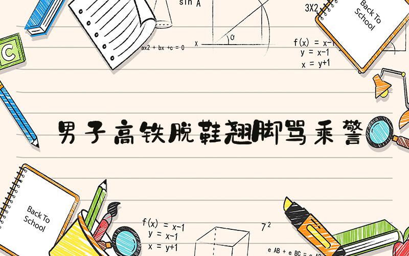 男子高铁脱鞋翘脚骂乘警