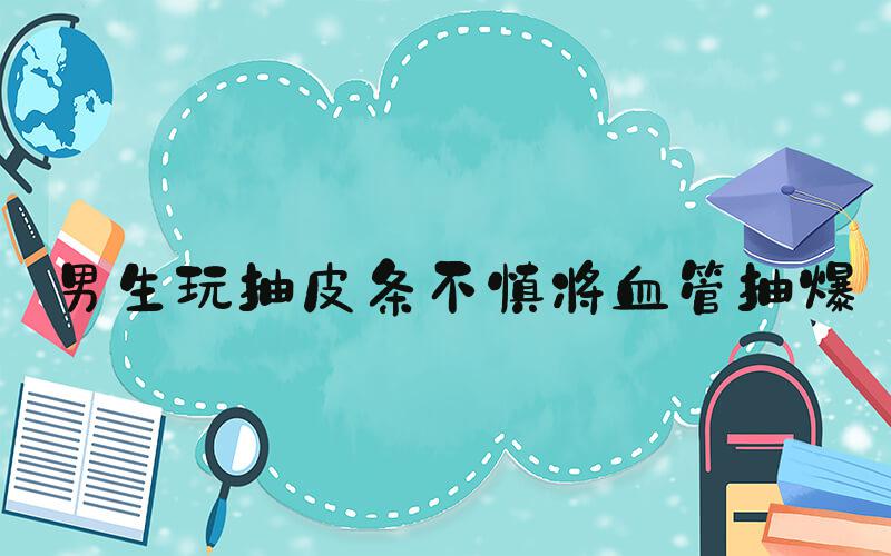 男生玩抽皮条不慎将血管抽爆