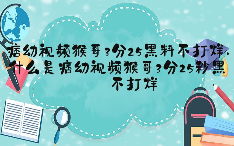 痞幼视频猴哥3分25黑料不打烊 什么是痞幼视频猴哥3分25秒黑料不打烊