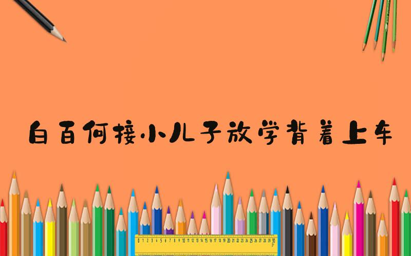 白百何接小儿子放学背着上车