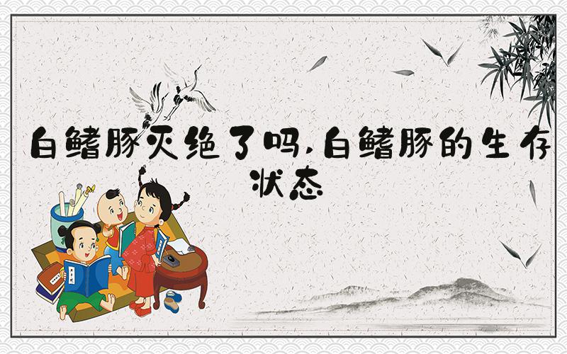 白鳍豚灭绝了吗 白鳍豚的生存状态