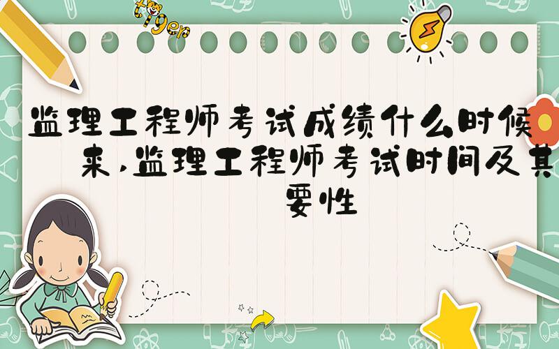 监理工程师考试成绩什么时候出来 监理工程师考试时间及其重要性