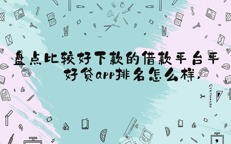 盘点比较好下款的借款平台平安好贷app排名怎么样 