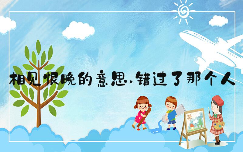 相见恨晚的意思 错过了那个人