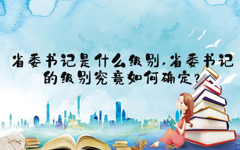 省委书记是什么级别 省委书记的级别究竟如何确定？