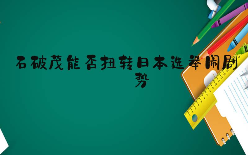 石破茂能否扭转日本选举闹剧颓势