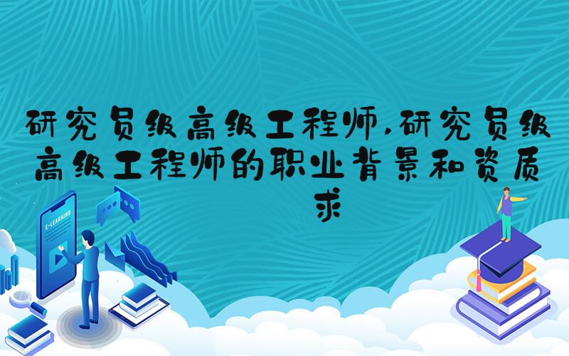 研究员级高级工程师 研究员级高级工程师的职业背景和资质要求