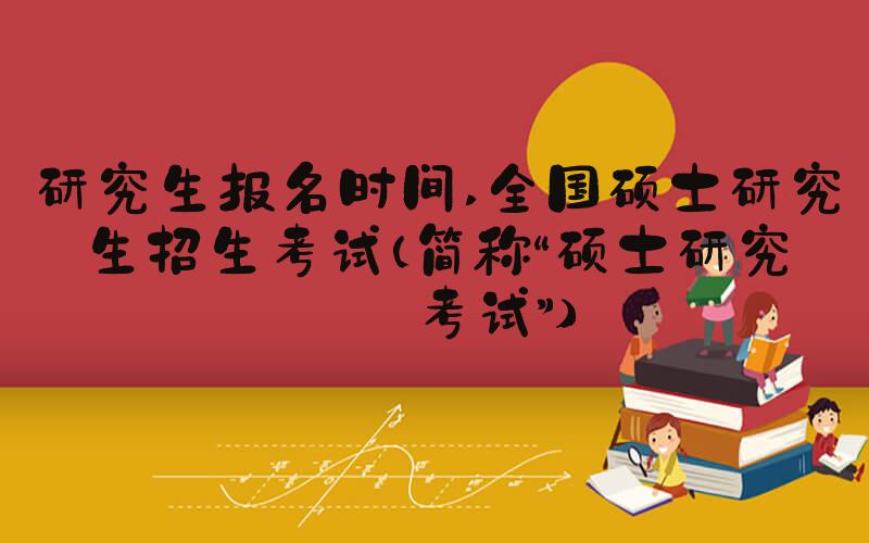 研究生报名时间 全国硕士研究生招生考试（简称“硕士研究生考试”）