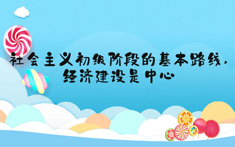 社会主义初级阶段的基本路线 经济建设是中心