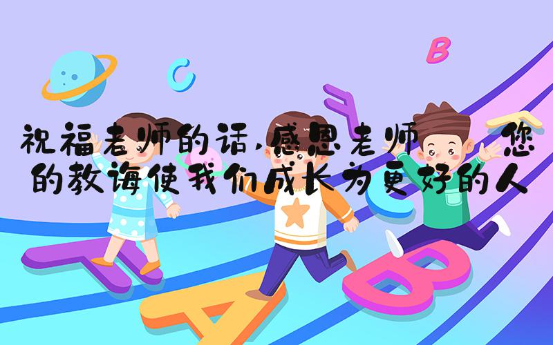 祝福老师的话 感恩老师——您的教诲使我们成长为更好的人