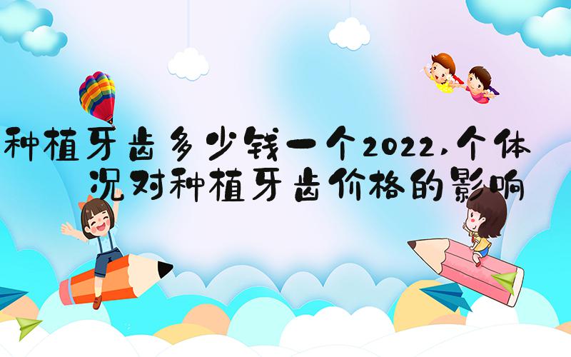 种植牙齿多少钱一个2022 个体情况对种植牙齿价格的影响