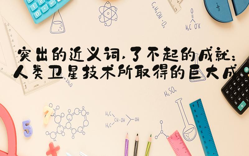 突出的近义词 了不起的成就：人类卫星技术所取得的巨大成就
