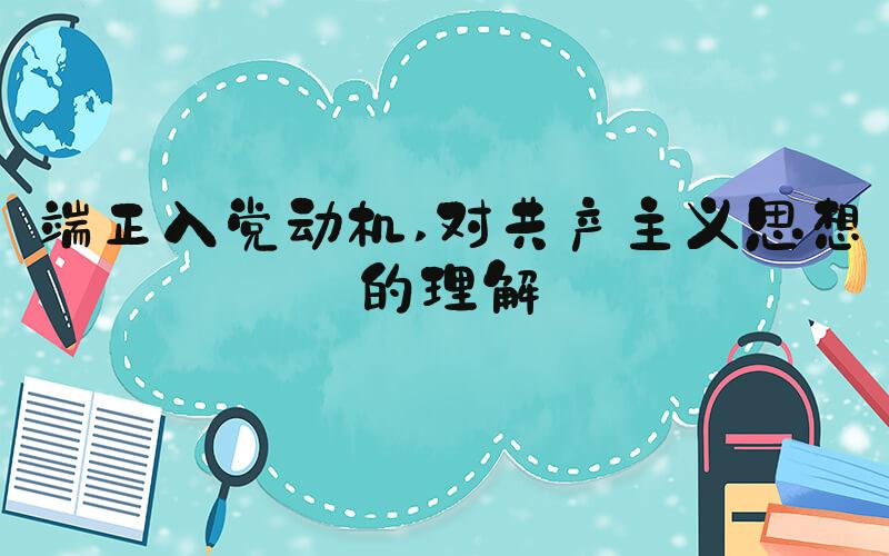 端正入党动机 对共产主义思想的理解