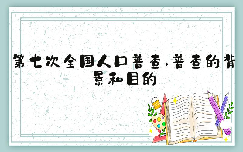 第七次全国人口普查 普查的背景和目的