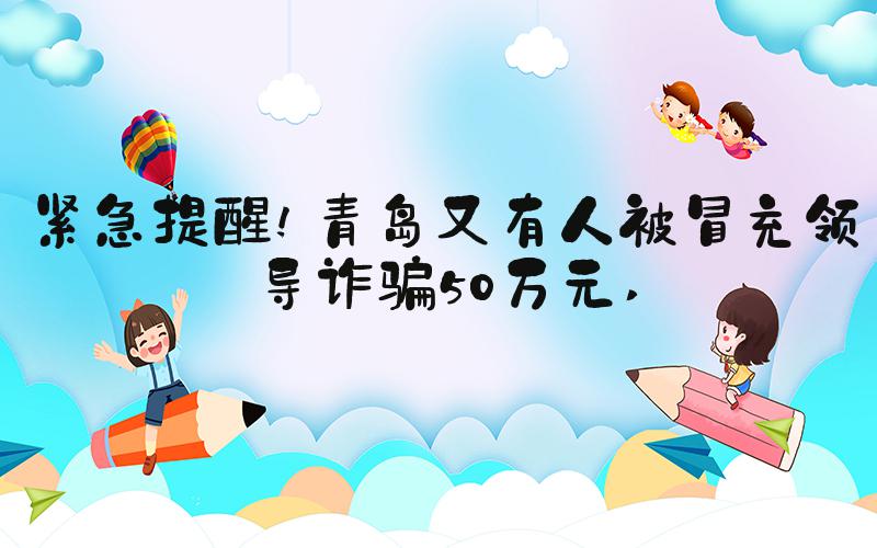 紧急提醒!青岛又有人被冒充领导诈骗50万元 