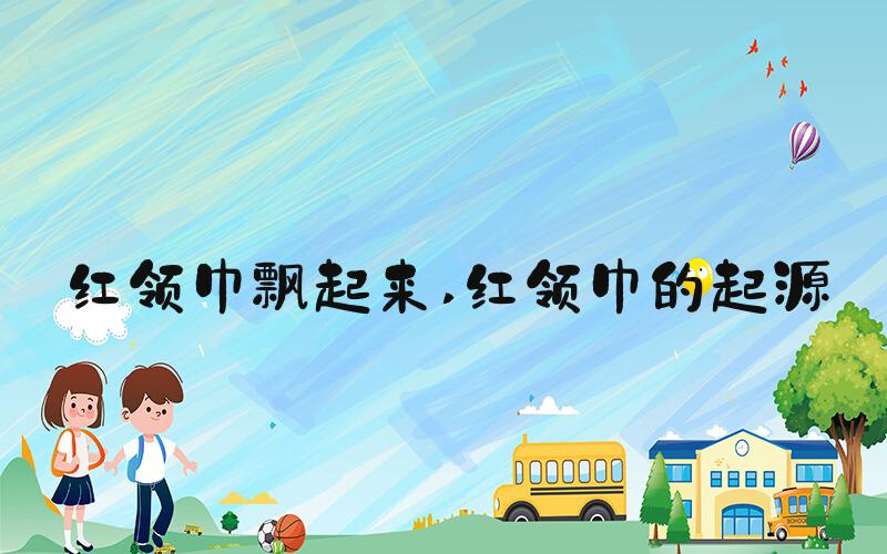 红领巾飘起来 红领巾的起源