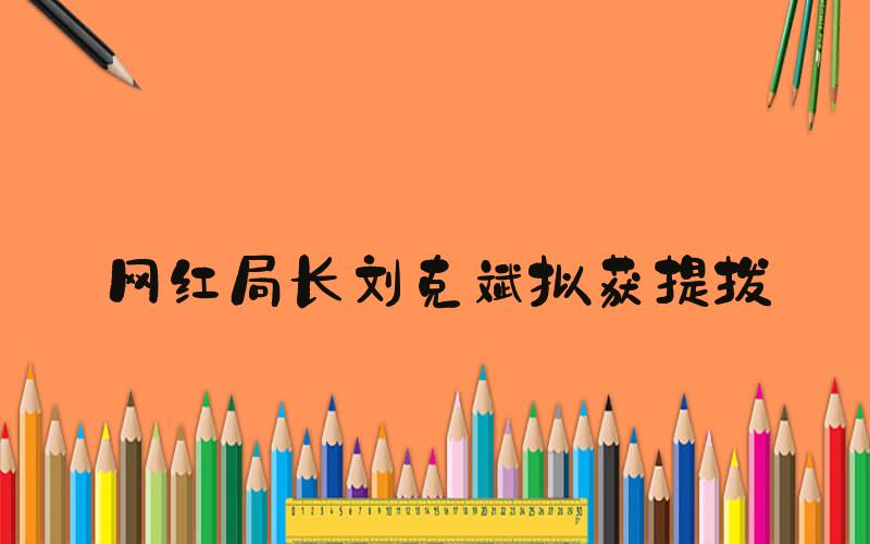网红局长刘克斌拟获提拔