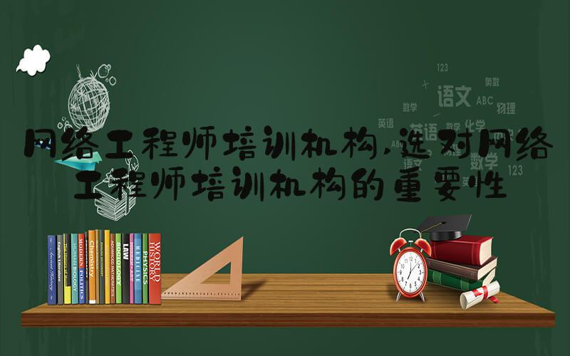 网络工程师培训机构 选对网络工程师培训机构的重要性
