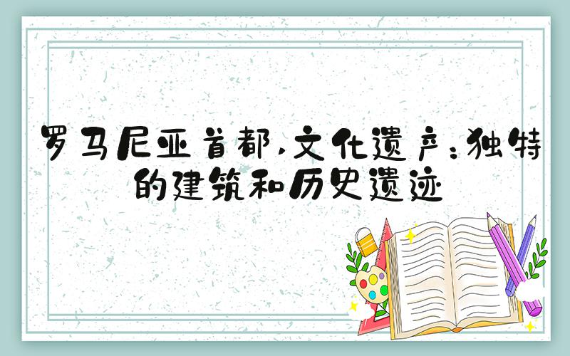 罗马尼亚首都 文化遗产：独特的建筑和历史遗迹