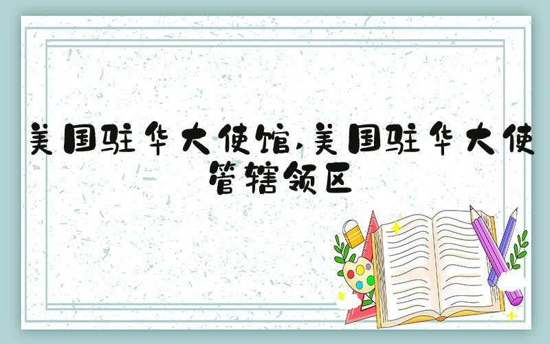 美国驻华大使馆 美国驻华大使管辖领区