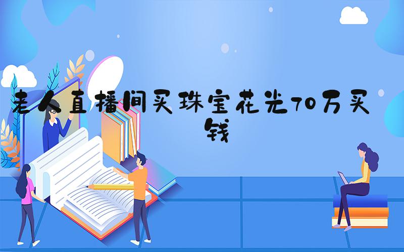 老人直播间买珠宝花光70万买房钱