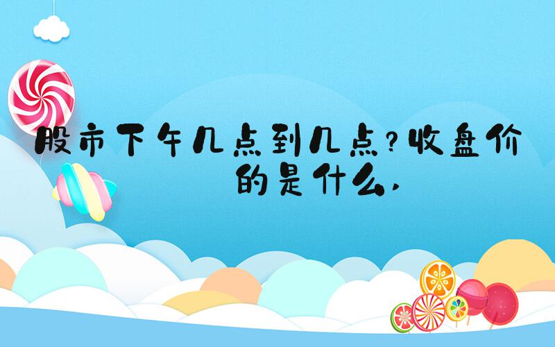 股市下午几点到几点？收盘价指的是什么 