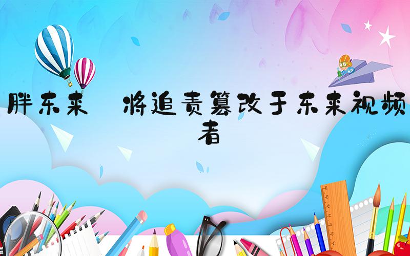 胖东来:将追责篡改于东来视频者