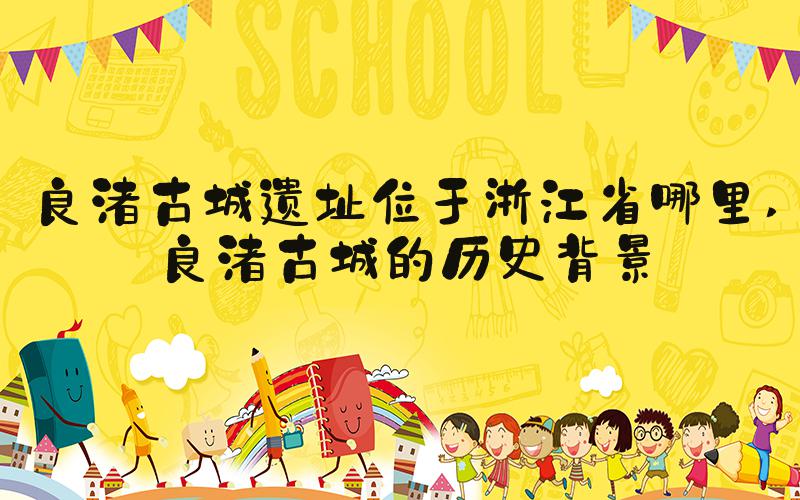 良渚古城遗址位于浙江省哪里 良渚古城的历史背景