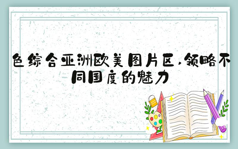 色综合亚洲欧美图片区 领略不同国度的魅力