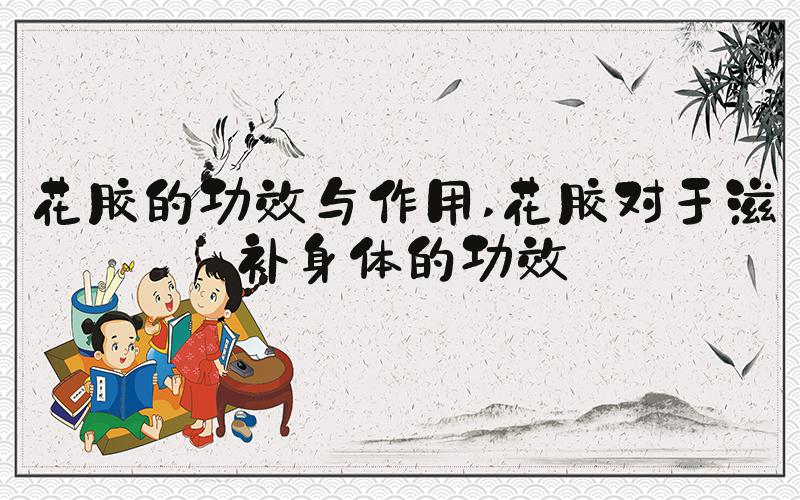 花胶的功效与作用 花胶对于滋补身体的功效