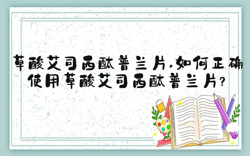 草酸艾司西酞普兰片 如何正确使用草酸艾司西酞普兰片？