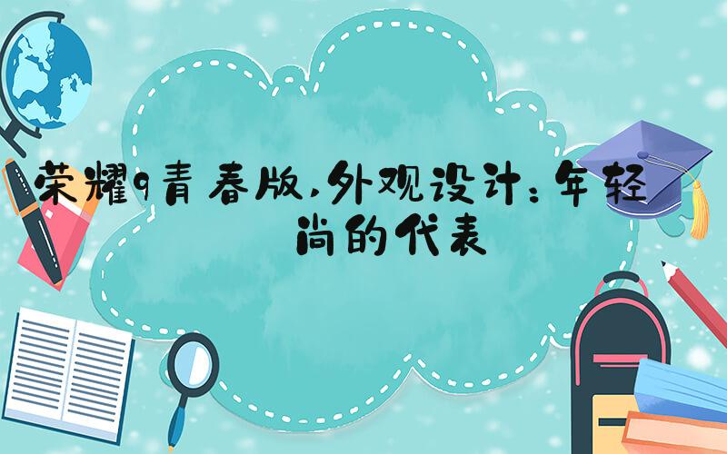 荣耀9青春版 外观设计：年轻时尚的代表