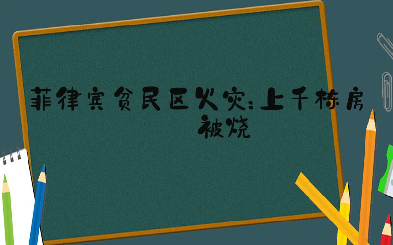 菲律宾贫民区火灾：上千栋房屋被烧