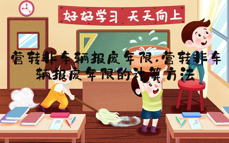 营转非车辆报废年限 营转非车辆报废年限的计算方法