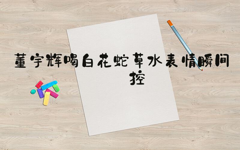 董宇辉喝白花蛇草水表情瞬间失控