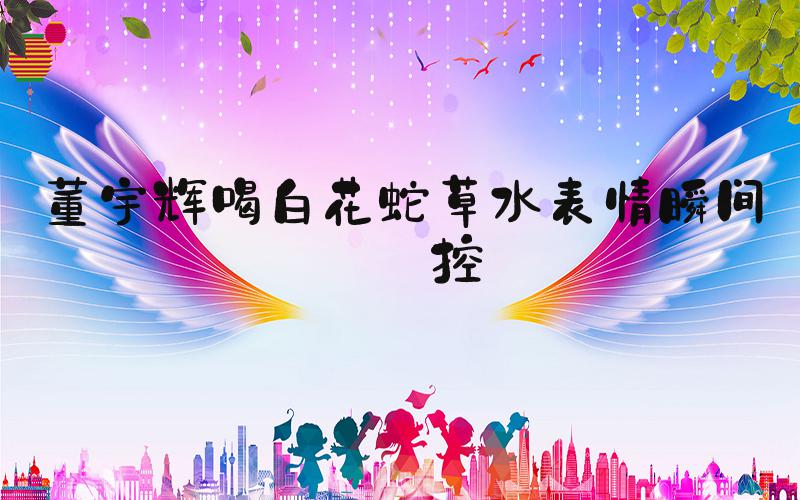 董宇辉喝白花蛇草水表情瞬间失控