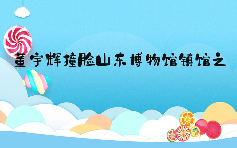 董宇辉撞脸山东博物馆镇馆之宝