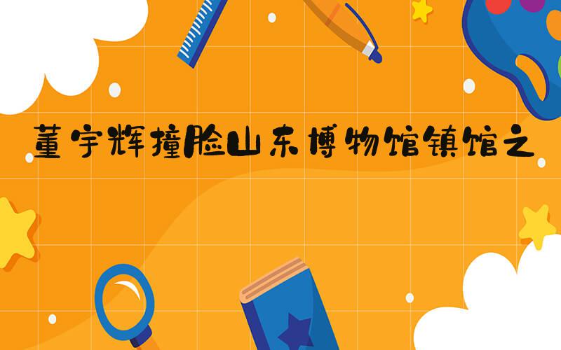 董宇辉撞脸山东博物馆镇馆之宝