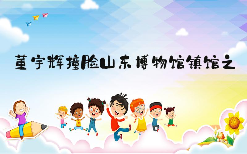 董宇辉撞脸山东博物馆镇馆之宝