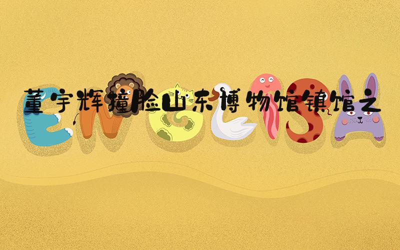 董宇辉撞脸山东博物馆镇馆之宝