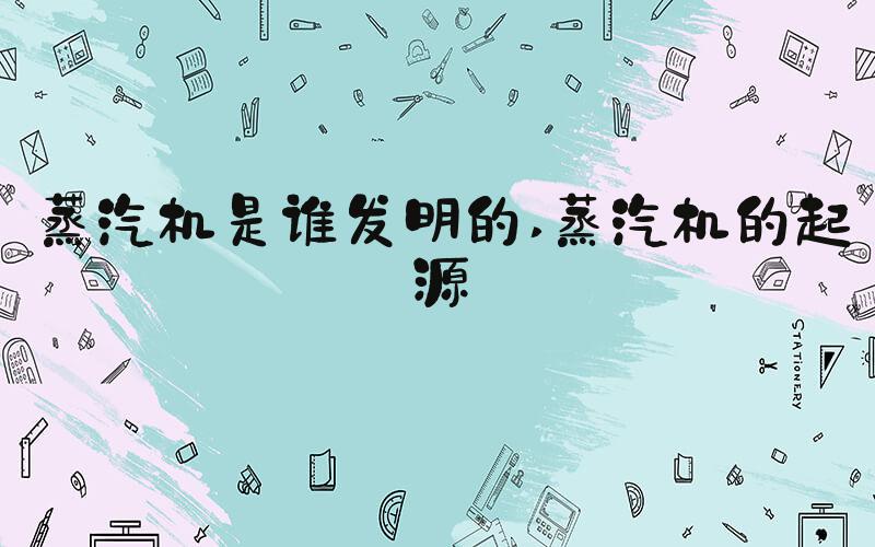 蒸汽机是谁发明的 蒸汽机的起源