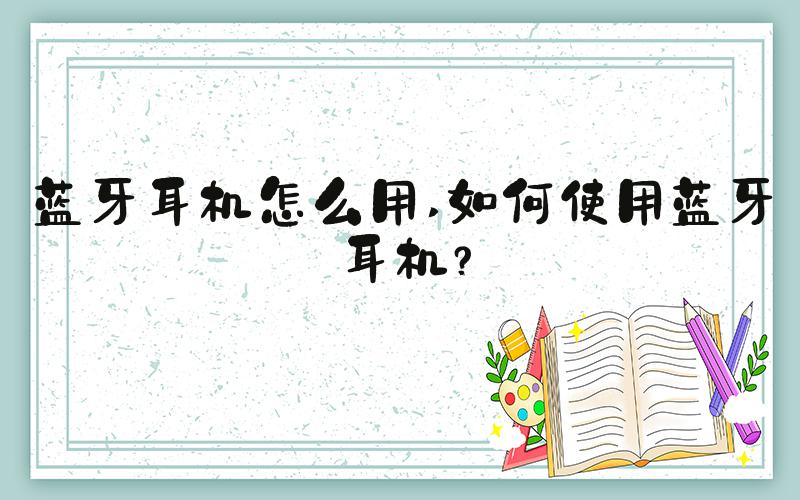 蓝牙耳机怎么用 如何使用蓝牙耳机？