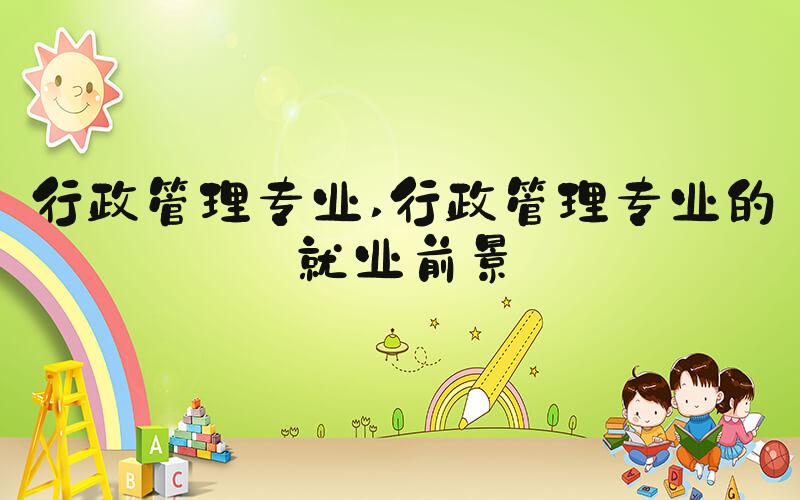 行政管理专业 行政管理专业的就业前景