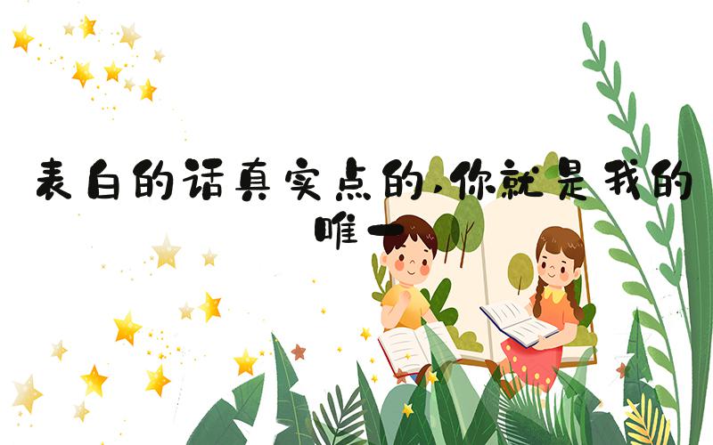 表白的话真实点的 你就是我的唯一