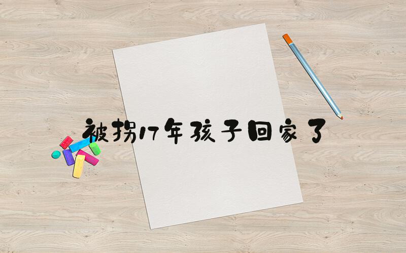 被拐17年孩子回家了