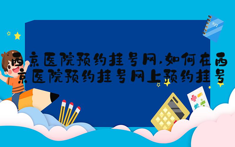 西京医院预约挂号网 如何在西京医院预约挂号网上预约挂号