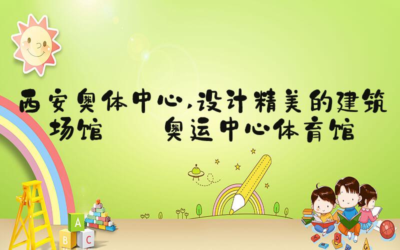 西安奥体中心 设计精美的建筑场馆——奥运中心体育馆