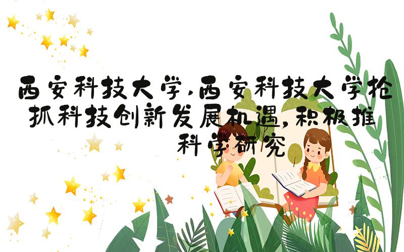 西安科技大学 西安科技大学抢抓科技创新发展机遇，积极推进科学研究